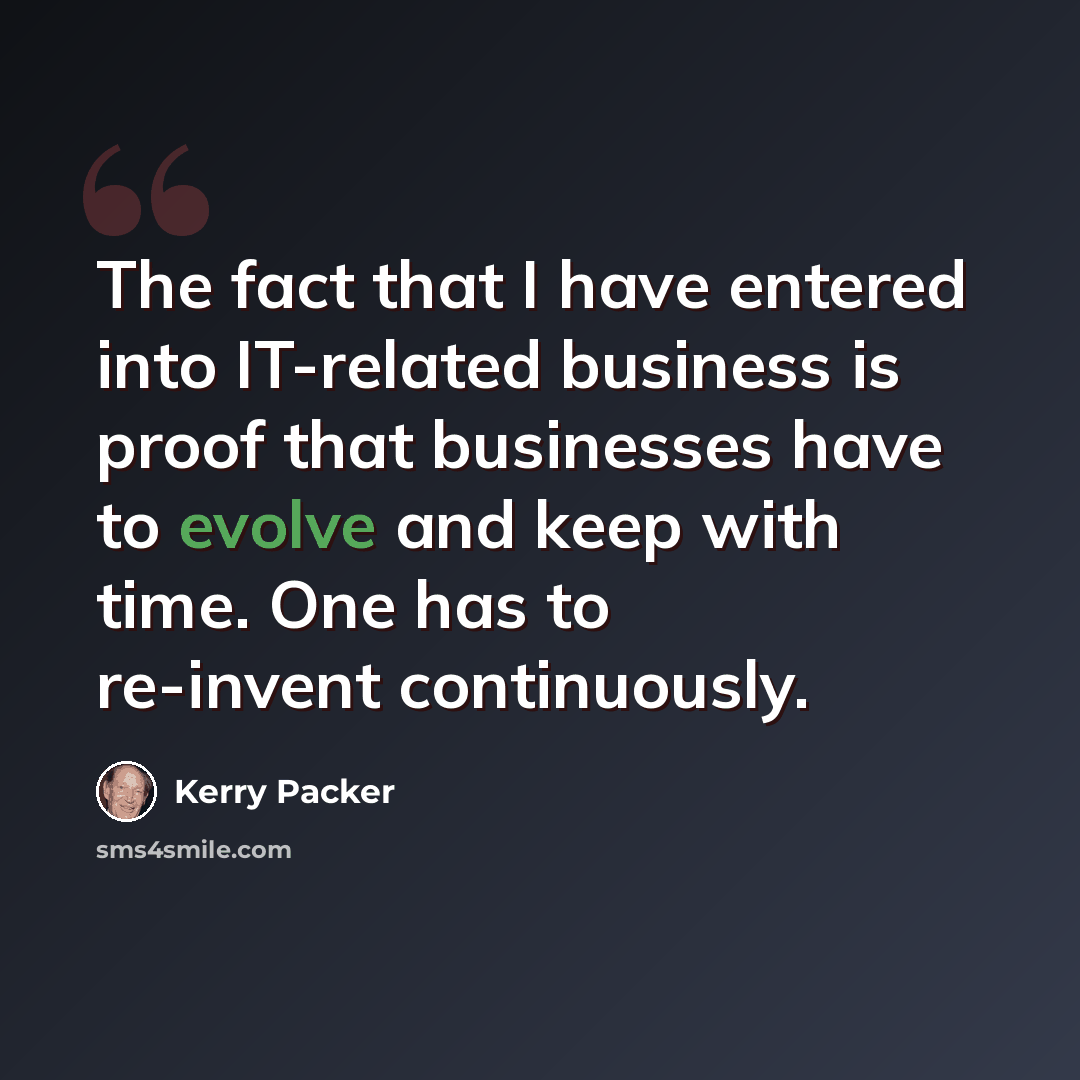 “The fact that I have entered into IT-related business is proof that businesses have to evolve and keep with time. One has to re-invent continuously.” quote by Kerry Packer