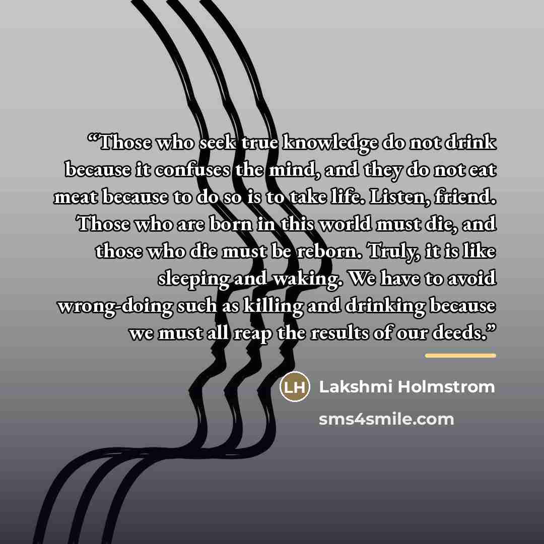 “Those who seek true knowledge do not drink because it confuses the mind, and they do not eat meat because to do so is to take life. Listen, friend. Those who are born in this world must die, and those who die must be reborn. Truly, it is like sleeping and waking. We have to avoid wrong-doing such…” quote by Lakshmi Holmstrom