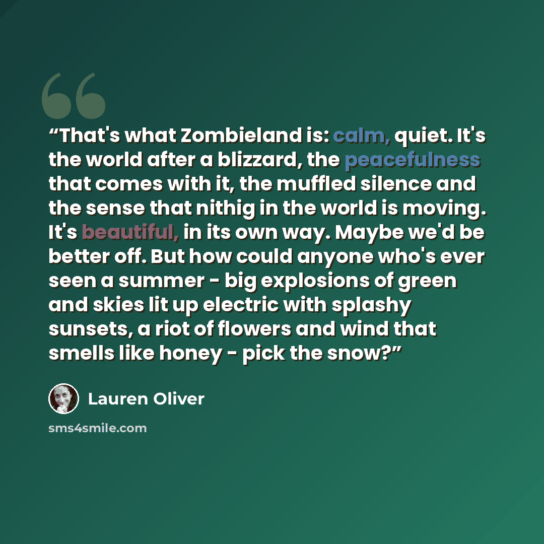 “That's what Zombieland is: calm, quiet. It's the world after a blizzard, the peacefulness that comes with it, the muffled silence and the sense that nithig in the world is moving. It's beautiful, in its own way. Maybe we'd be better off. But how could anyone who's ever seen a summer - big…” quote by Lauren Oliver