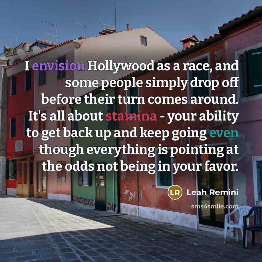 “I envision Hollywood as a race, and some people simply drop off before their turn comes around. It's all about stamina - your ability to get back up and keep going even though everything is pointing at the odds not being in your favor.” quote by Leah Remini
