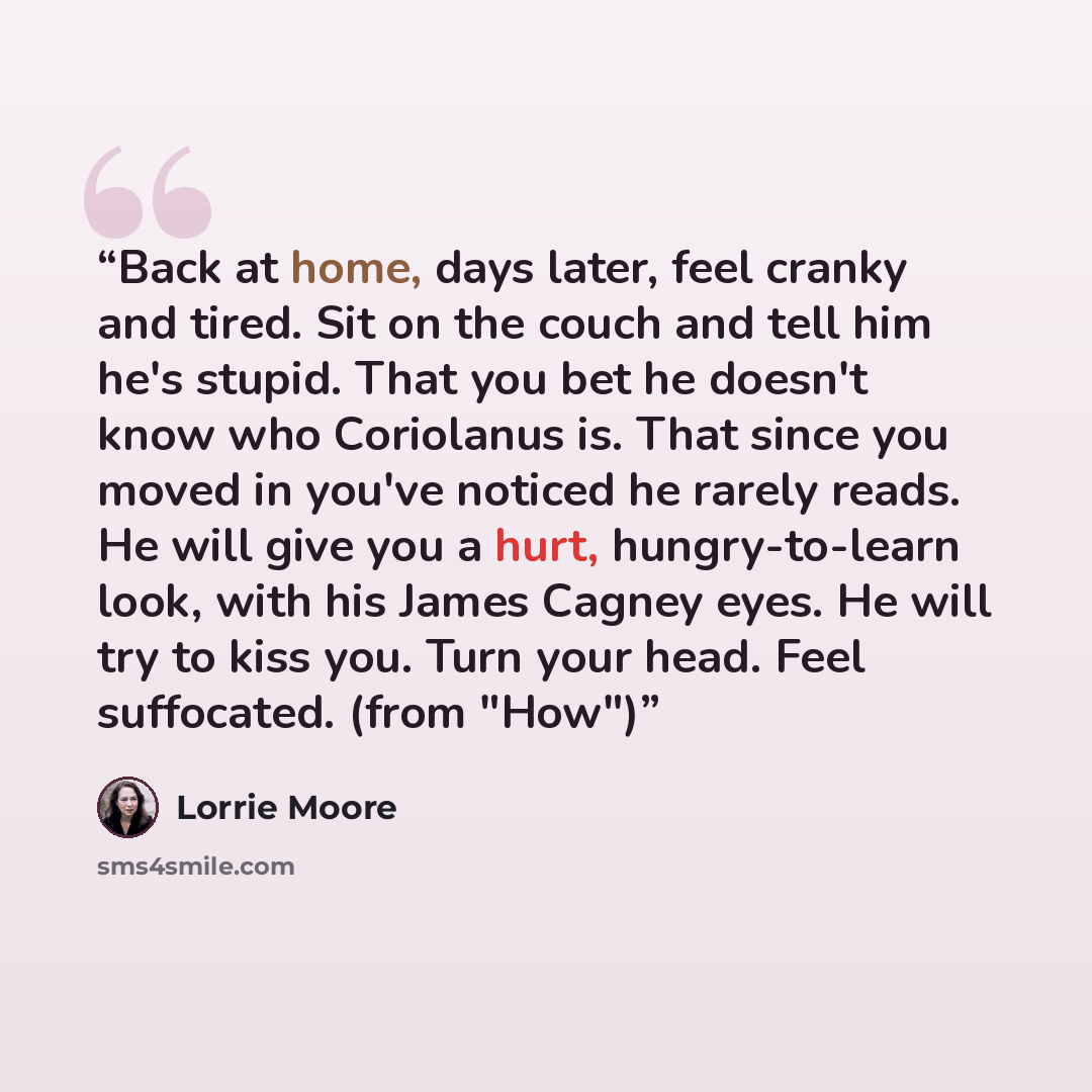 “Back at home, days later, feel cranky and tired. Sit on the couch and tell him he's stupid. That you bet he doesn't know who Coriolanus is. That since you moved in you've noticed he rarely reads. He will give you a hurt, hungry-to-learn look, with his James Cagney eyes. He will try to kiss you…” quote by Lorrie Moore