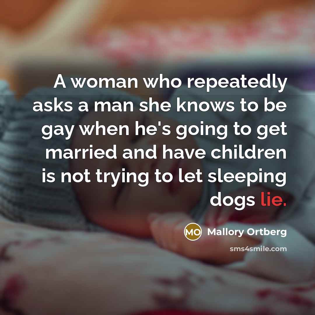 “A woman who repeatedly asks a man she knows to be gay when he's going to get married and have children is not trying to let sleeping dogs lie.” quote by Mallory Ortberg