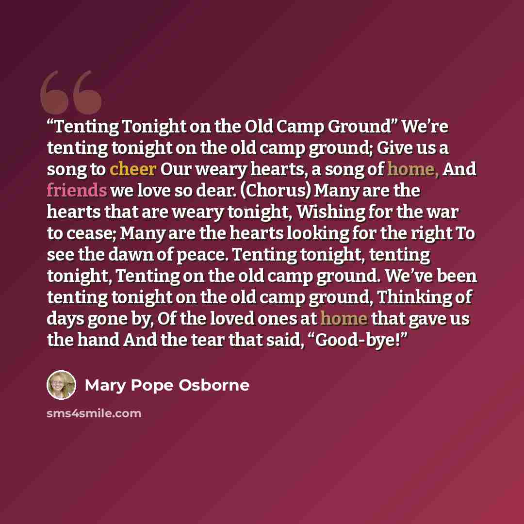 “Tenting Tonight on the Old Camp Ground” We’re tenting tonight on the old camp ground; Give us a song to cheer Our weary hearts, a song of home, And friends we love so dear. (Chorus) Many are the hearts that are weary tonight, Wishing for the war to cease; Many are the hearts looking for the right…” quote by Mary Pope Osborne