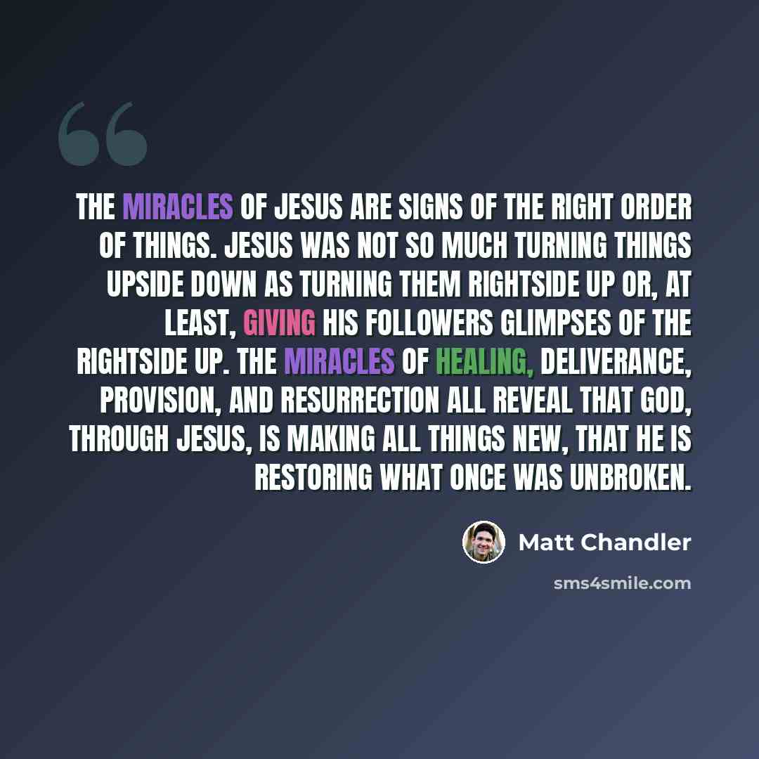“The miracles of Jesus are signs of the right order of things. Jesus was not so much turning things upside down as turning them rightside up or, at least, giving his followers glimpses of the rightside up. The miracles of healing, deliverance, provision, and resurrection all reveal that God…” quote by Matt Chandler