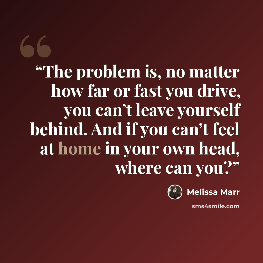 “The problem is, no matter how far or fast you drive, you can’t leave yourself behind. And if you can’t feel at home in your own head, where can you?” quote by Melissa Marr