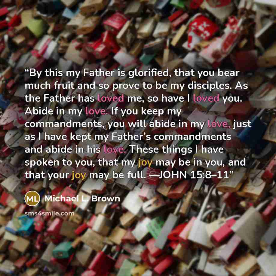 “By this my Father is glorified, that you bear much fruit and so prove to be my disciples. As the Father has loved me, so have I loved you. Abide in my love. If you keep my commandments, you will abide in my love, just as I have kept my Father’s commandments and abide in his love. These things I…” quote by Michael L. Brown