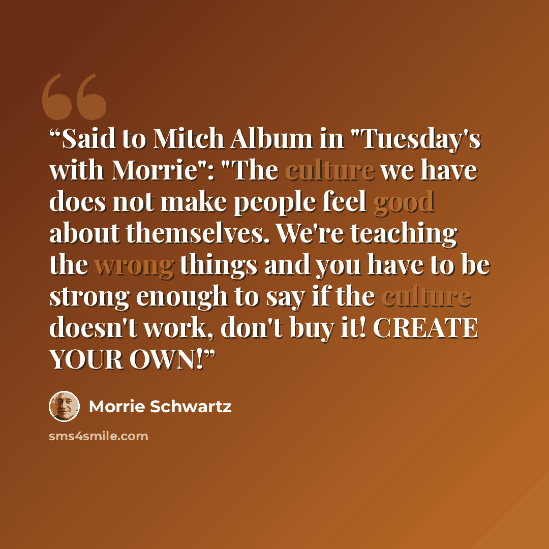 “Said to Mitch Album in "Tuesday's with Morrie": "The culture we have does not make people feel good about themselves. We're teaching the wrong things and you have to be strong enough to say if the culture doesn't work, don't buy it! CREATE YOUR OWN!” quote by Morrie Schwartz