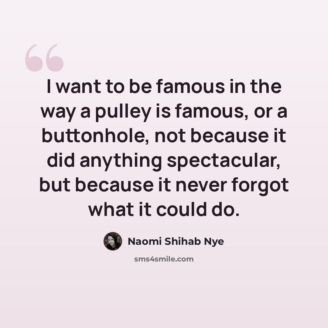 “I want to be famous in the way a pulley is famous, or a buttonhole, not because it did anything spectacular, but because it never forgot what it could do.” quote by Naomi Shihab Nye