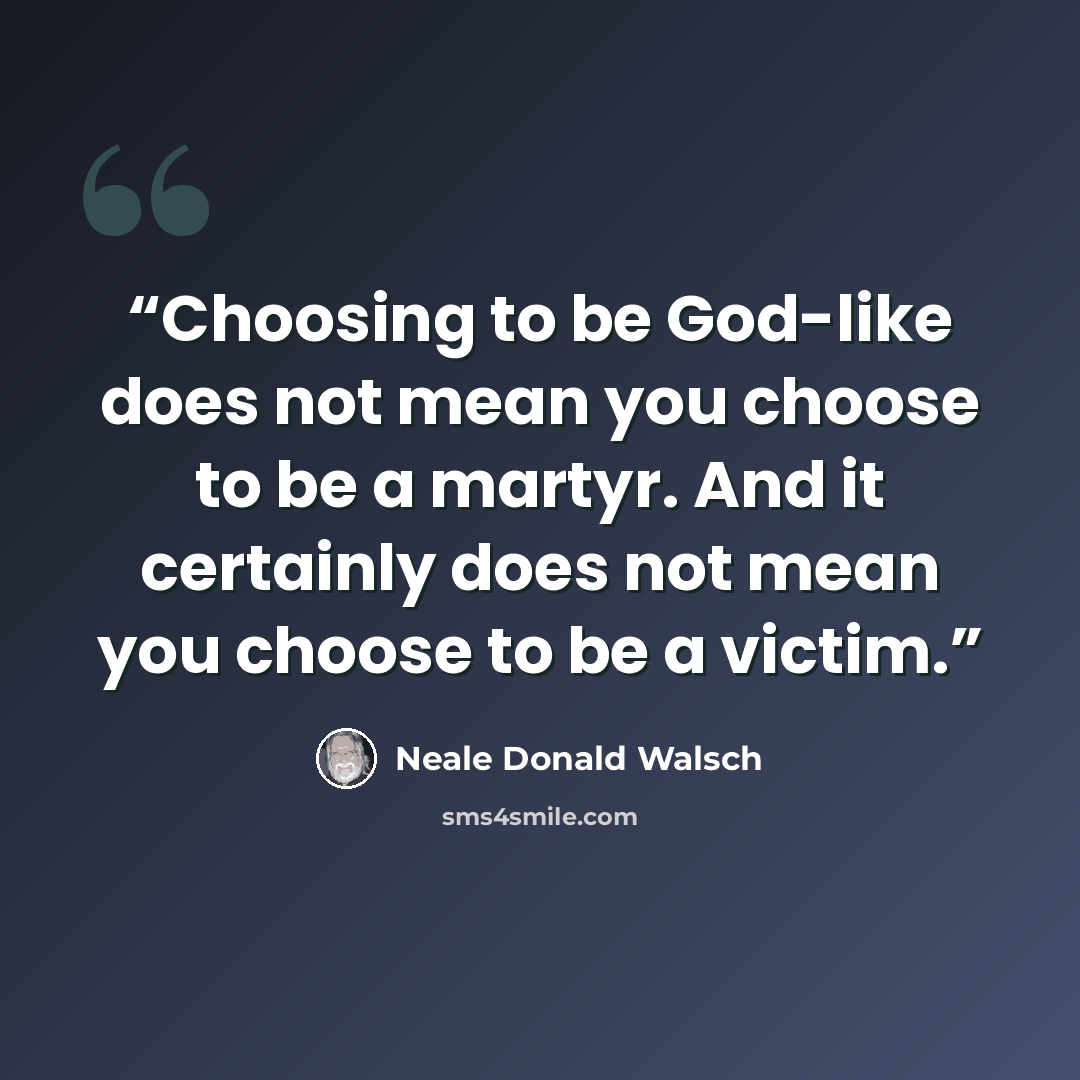 “Choosing to be God-like does not mean you choose to be a martyr. And it certainly does not mean you choose to be a victim.” quote by Neale Donald Walsch