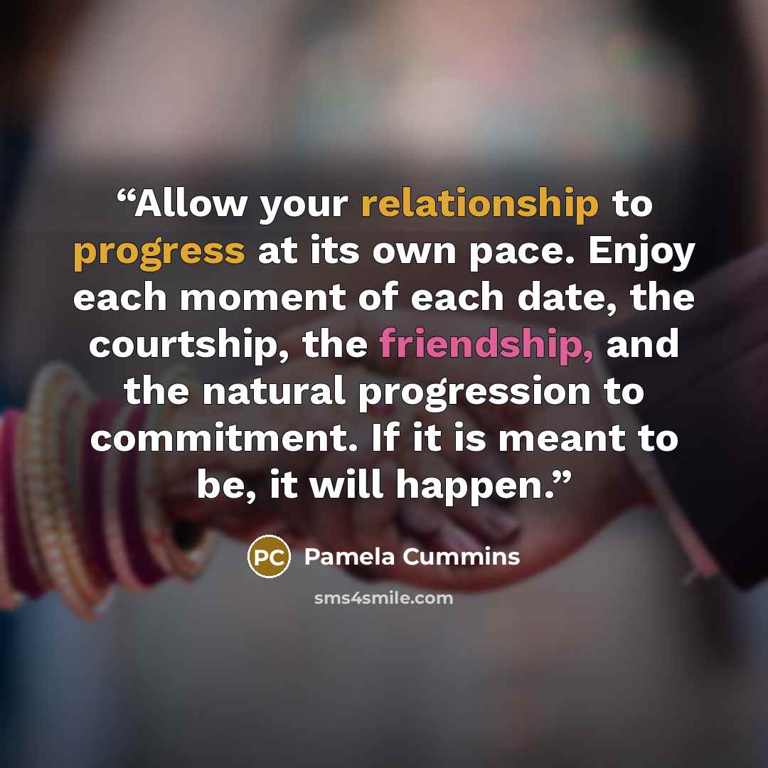 “Allow your relationship to progress at its own pace. Enjoy each moment of each date, the courtship, the friendship, and the natural progression to commitment. If it is meant to be, it will happen.” quote by Pamela Cummins
