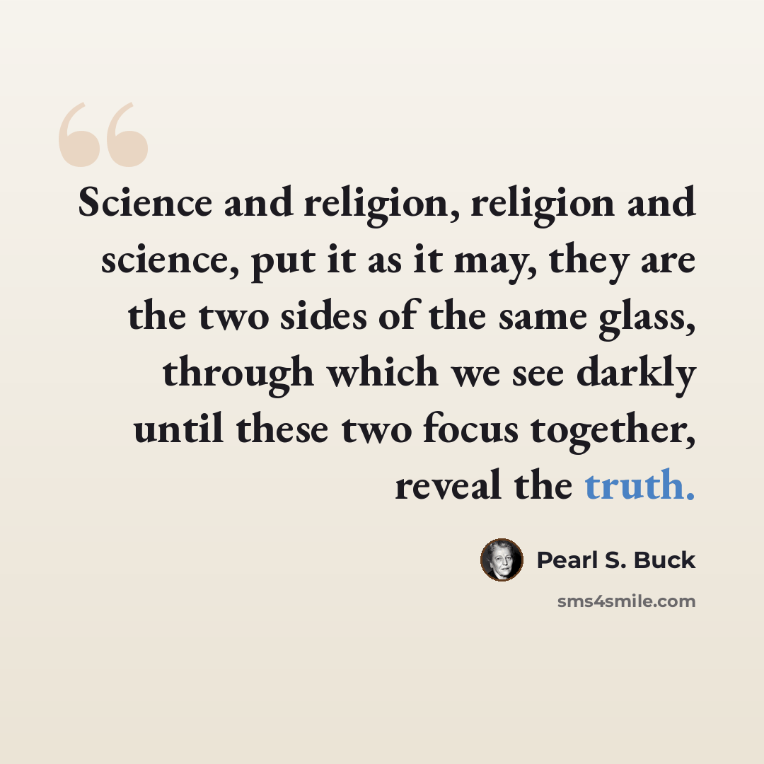 “Science and religion, religion and science, put it as it may, they are the two sides of the same glass, through which we see darkly until these two focus together, reveal the truth.” quote by Pearl S. Buck