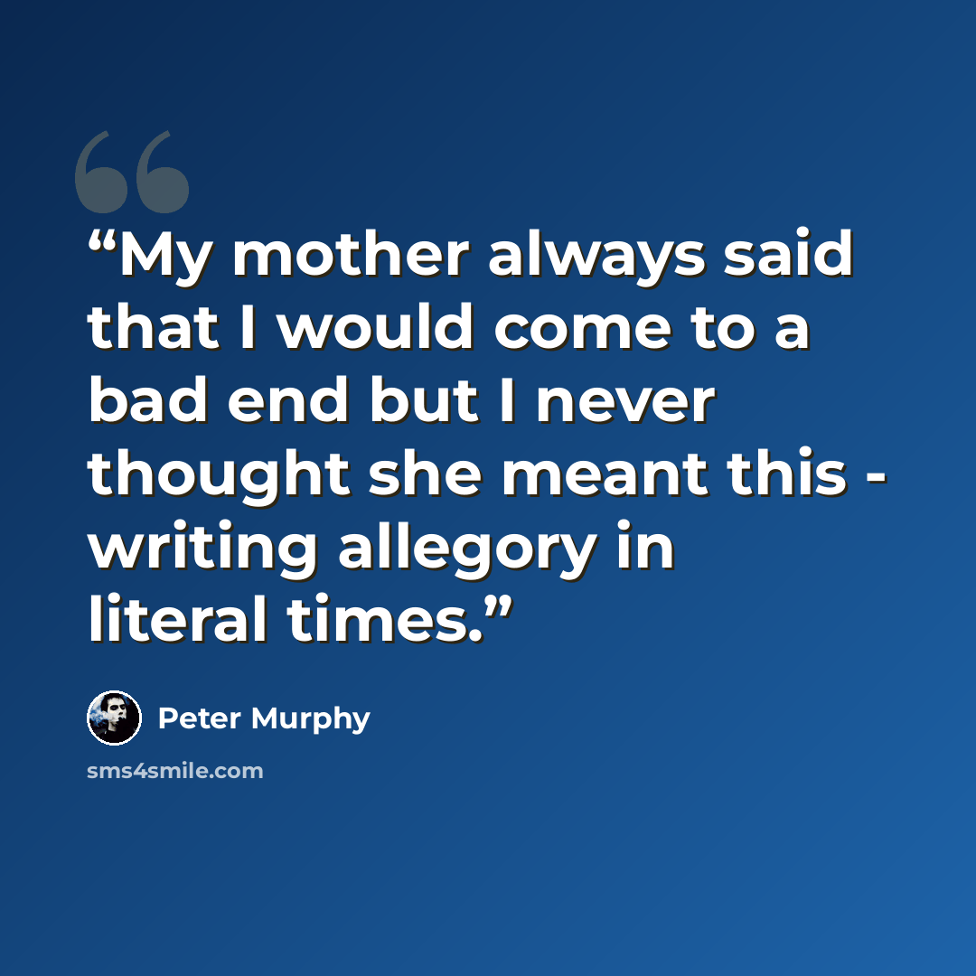 “My mother always said that I would come to a bad end but I never thought she meant this - writing allegory in literal times.” quote by Peter Murphy