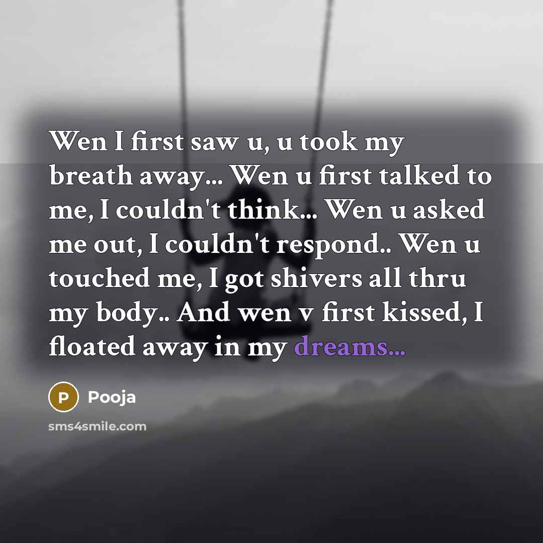 “Wen I first saw u, u took my breath away... Wen u first talked to me, I couldn't think... Wen u asked me out, I couldn't respond.. Wen u touched me, I got shivers all thru my body.. And wen v first kissed, I floated away in my dreams...” quote by Pooja