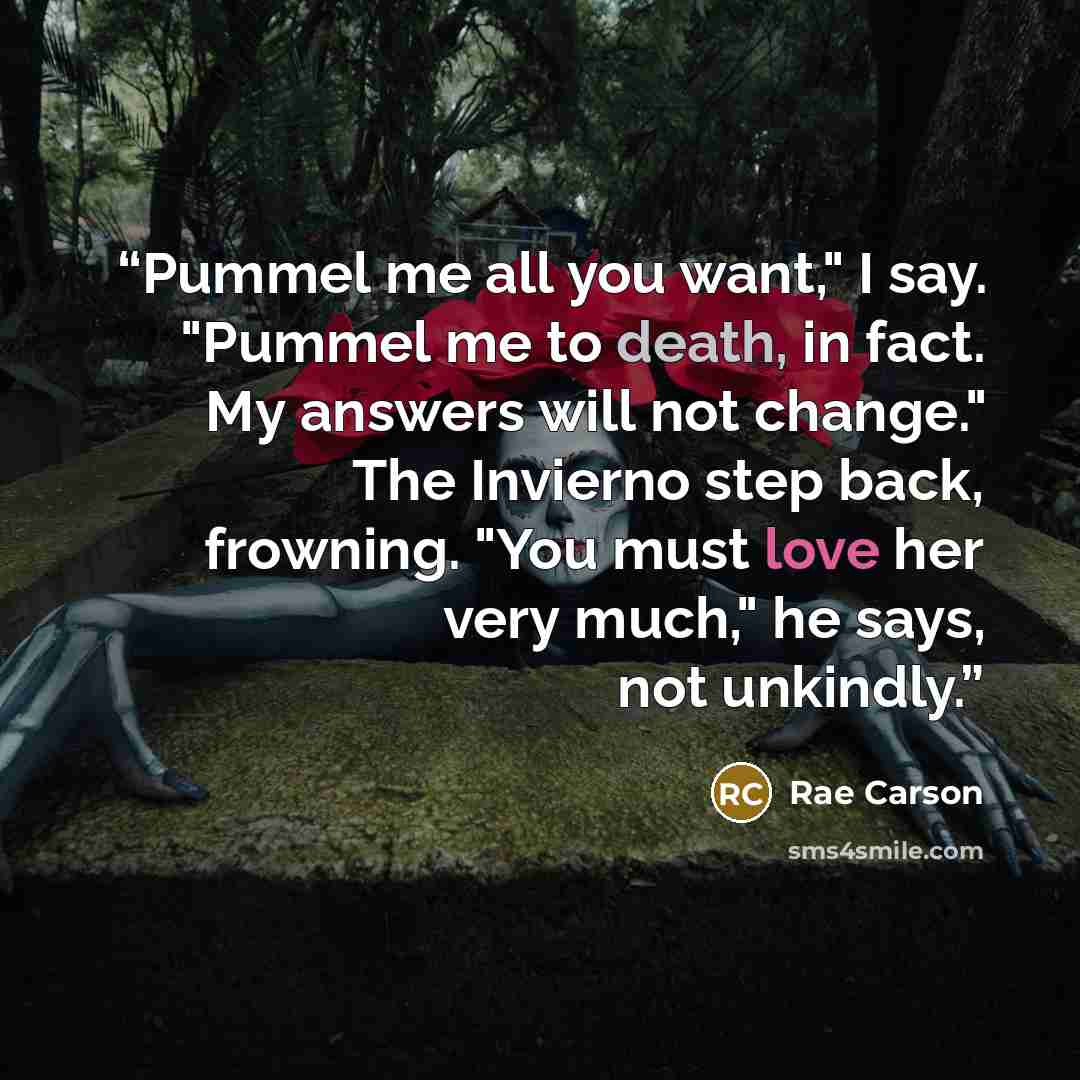 “Pummel me all you want," I say. "Pummel me to death, in fact. My answers will not change." The Invierno step back, frowning. "You must love her very much," he says, not unkindly.” quote by Rae Carson