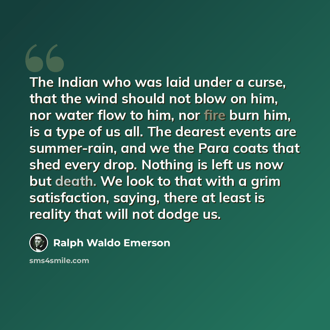 “The Indian who was laid under a curse, that the wind should not blow on him, nor water flow to him, nor fire burn him, is a type of us all. The dearest events are summer-rain, and we the Para coats that shed every drop. Nothing is left us now but death. We look to that with a grim satisfaction…” quote by Ralph Waldo Emerson