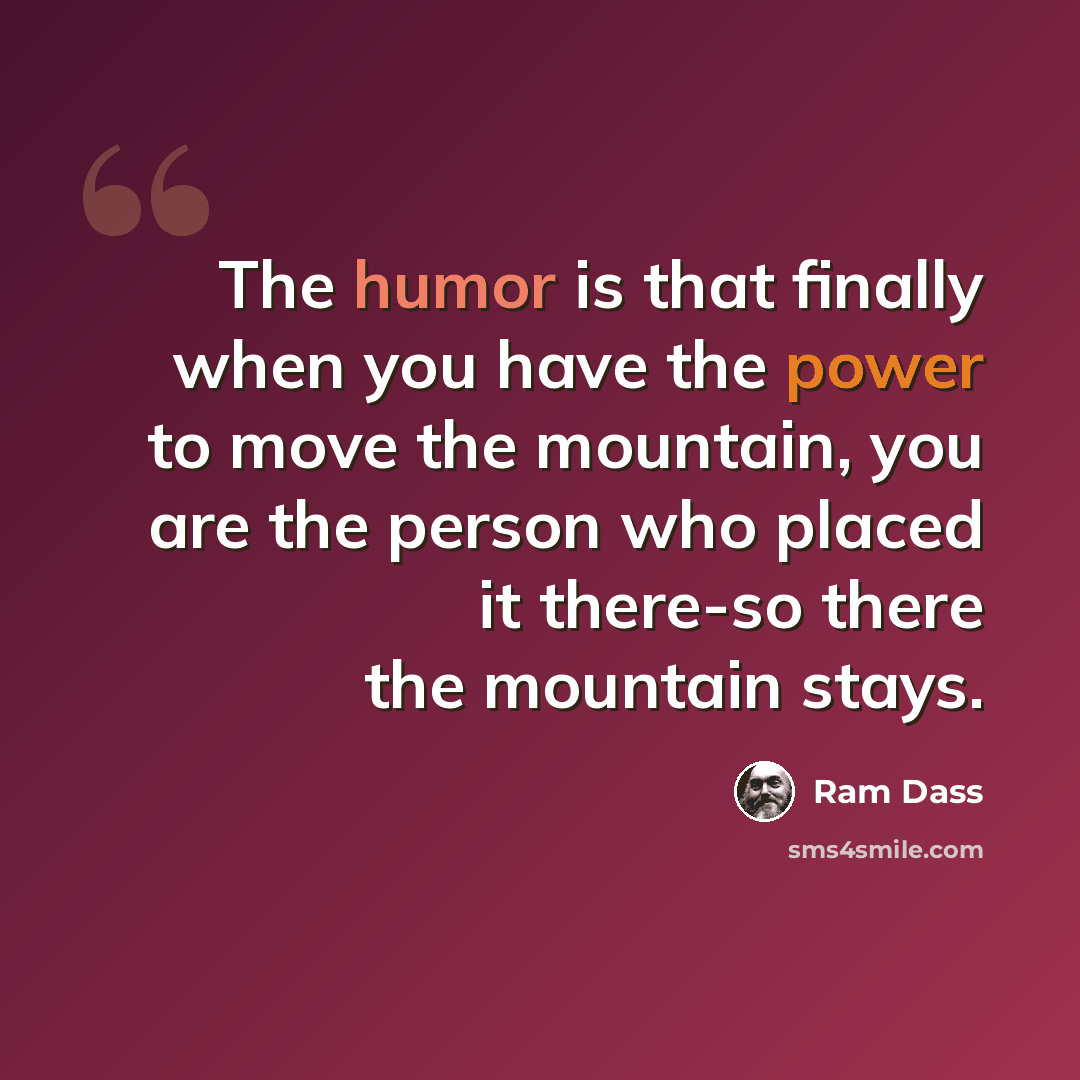 “The humor is that finally when you have the power to move the mountain, you are the person who placed it there-so there the mountain stays.” quote by Ram Dass