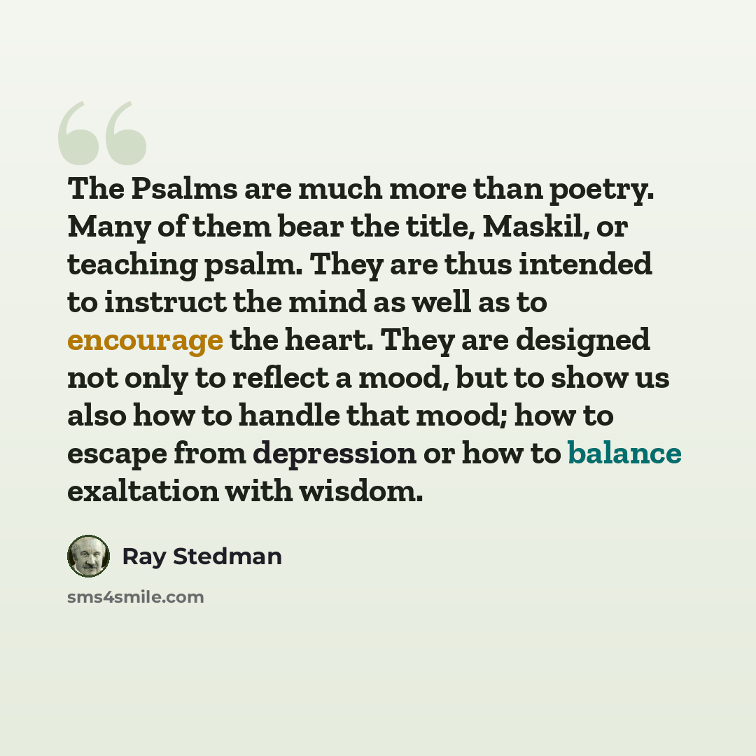 “The Psalms are much more than poetry. Many of them bear the title, Maskil, or teaching psalm. They are thus intended to instruct the mind as well as to encourage the heart. They are designed not only to reflect a mood, but to show us also how to handle that mood; how to escape from depression or…” quote by Ray Stedman