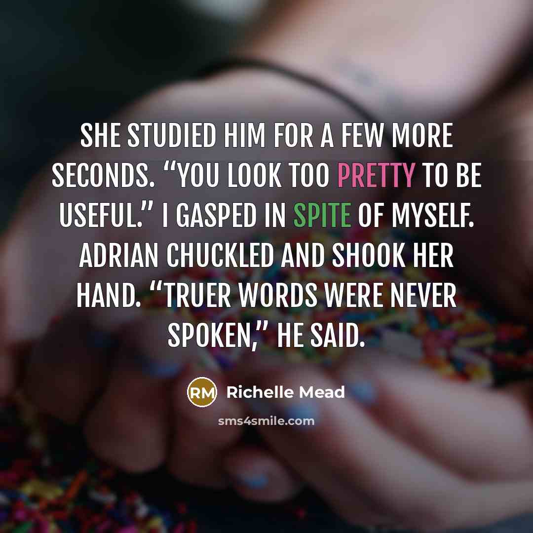 “She studied him for a few more seconds. “You look too pretty to be useful.” I gasped in spite of myself. Adrian chuckled and shook her hand. “Truer words were never spoken,” he said.” quote by Richelle Mead