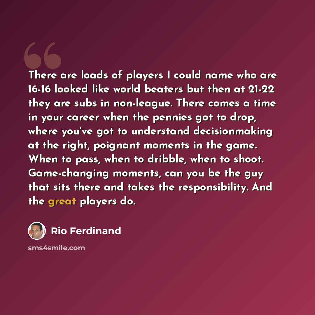 “There are loads of players I could name who are 16-16 looked like world beaters but then at 21-22 they are subs in non-league. There comes a time in your career when the pennies got to drop, where you've got to understand decisionmaking at the right, poignant moments in the game. When to pass…” quote by Rio Ferdinand