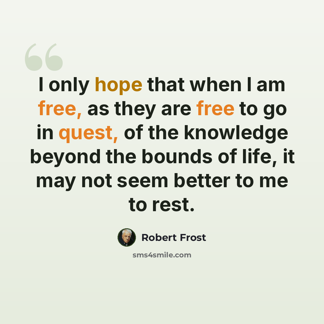 “I only hope that when I am free, as they are free to go in quest, of the knowledge beyond the bounds of life, it may not seem better to me to rest.” quote by Robert Frost