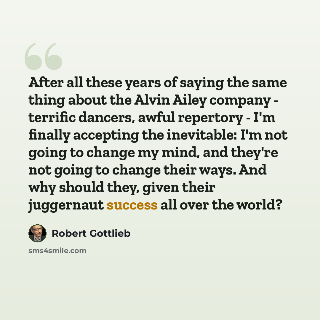 “After all these years of saying the same thing about the Alvin Ailey company - terrific dancers, awful repertory - I'm finally accepting the inevitable: I'm not going to change my mind, and they're not going to change their ways. And why should they, given their juggernaut success all over the…” quote by Robert Gottlieb