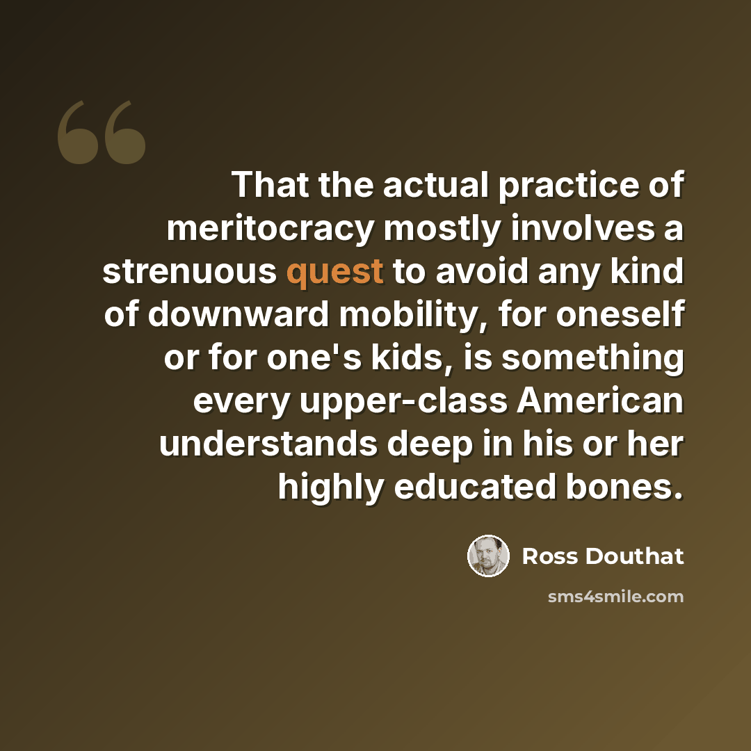 “That the actual practice of meritocracy mostly involves a strenuous quest to avoid any kind of downward mobility, for oneself or for one's kids, is something every upper-class American understands deep in his or her highly educated bones.” quote by Ross Douthat