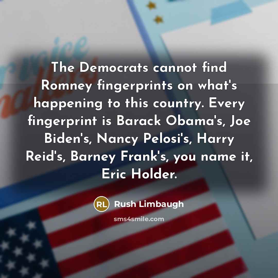 “The Democrats cannot find Romney fingerprints on what's happening to this country. Every fingerprint is Barack Obama's, Joe Biden's, Nancy Pelosi's, Harry Reid's, Barney Frank's, you name it, Eric Holder.” quote by Rush Limbaugh