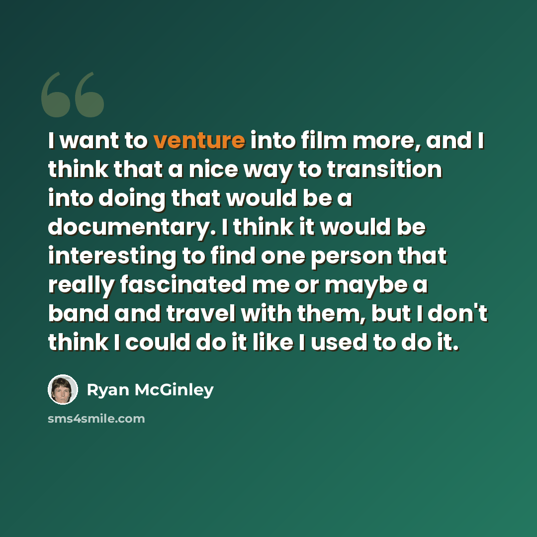 “I want to venture into film more, and I think that a nice way to transition into doing that would be a documentary. I think it would be interesting to find one person that really fascinated me or maybe a band and travel with them, but I don't think I could do it like I used to do it.” quote by Ryan McGinley