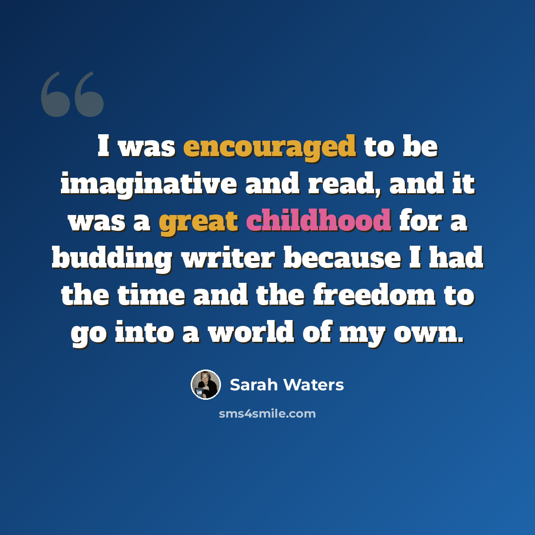 “I was encouraged to be imaginative and read, and it was a great childhood for a budding writer because I had the time and the freedom to go into a world of my own.” quote by Sarah Waters