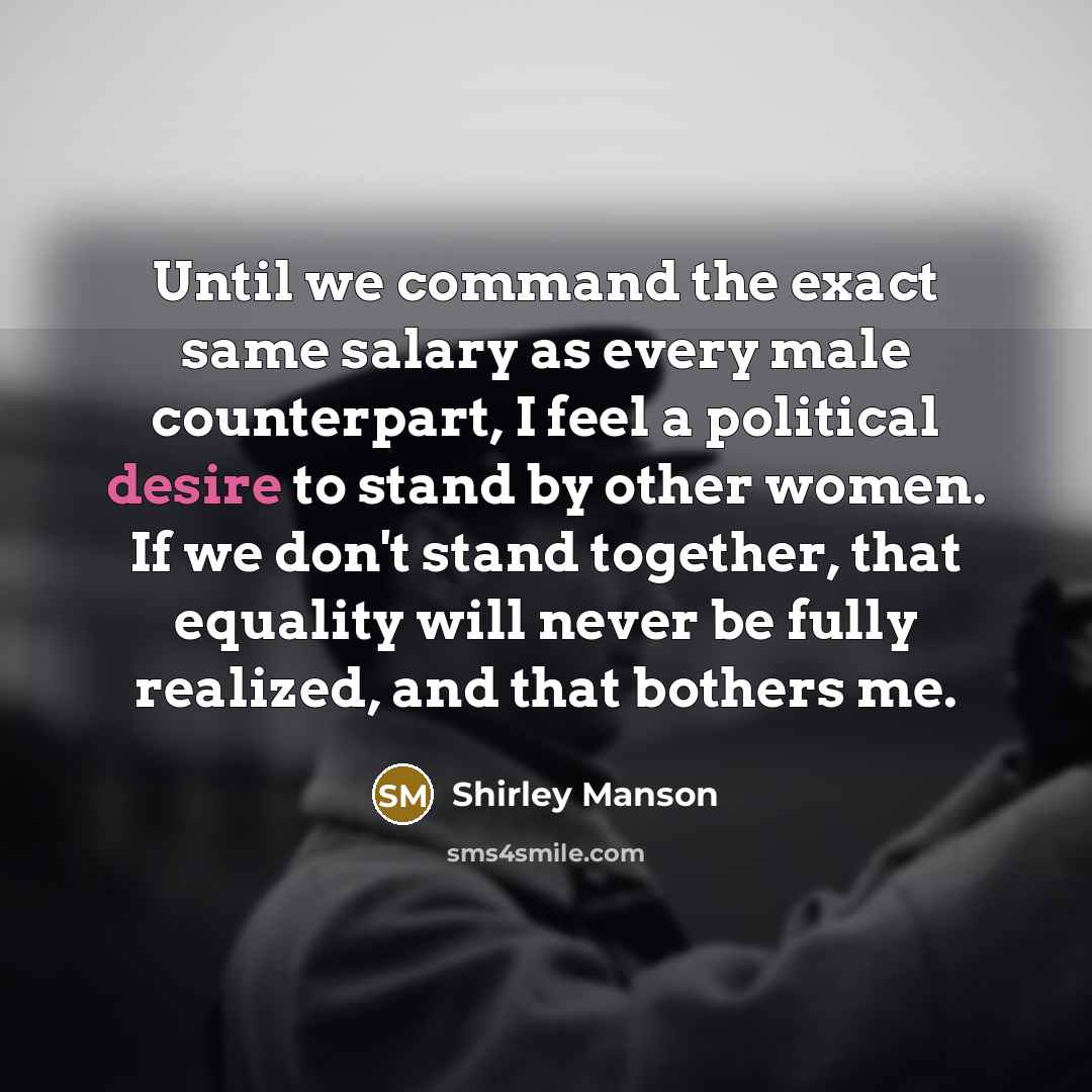 “Until we command the exact same salary as every male counterpart, I feel a political desire to stand by other women. If we don't stand together, that equality will never be fully realized, and that bothers me.” quote by Shirley Manson