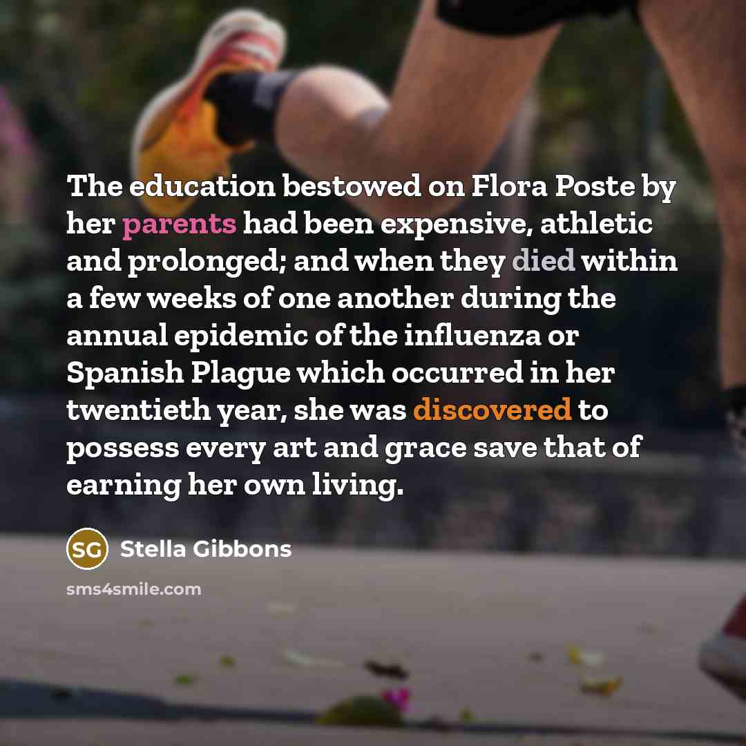 “The education bestowed on Flora Poste by her parents had been expensive, athletic and prolonged; and when they died within a few weeks of one another during the annual epidemic of the influenza or Spanish Plague which occurred in her twentieth year, she was discovered to possess every art and…” quote by Stella Gibbons