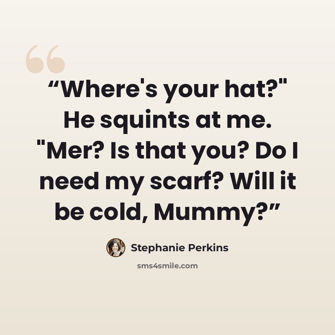 “Where's your hat?" He squints at me. "Mer? Is that you? Do I need my scarf? Will it be cold, Mummy?” quote by Stephanie Perkins