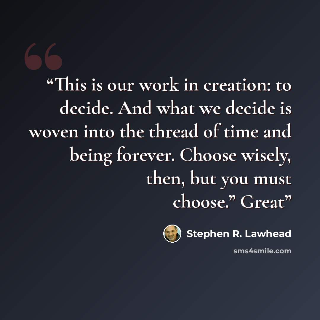 “This is our work in creation: to decide. And what we decide is woven into the thread of time and being forever. Choose wisely, then, but you must choose.” Great” quote by Stephen R. Lawhead