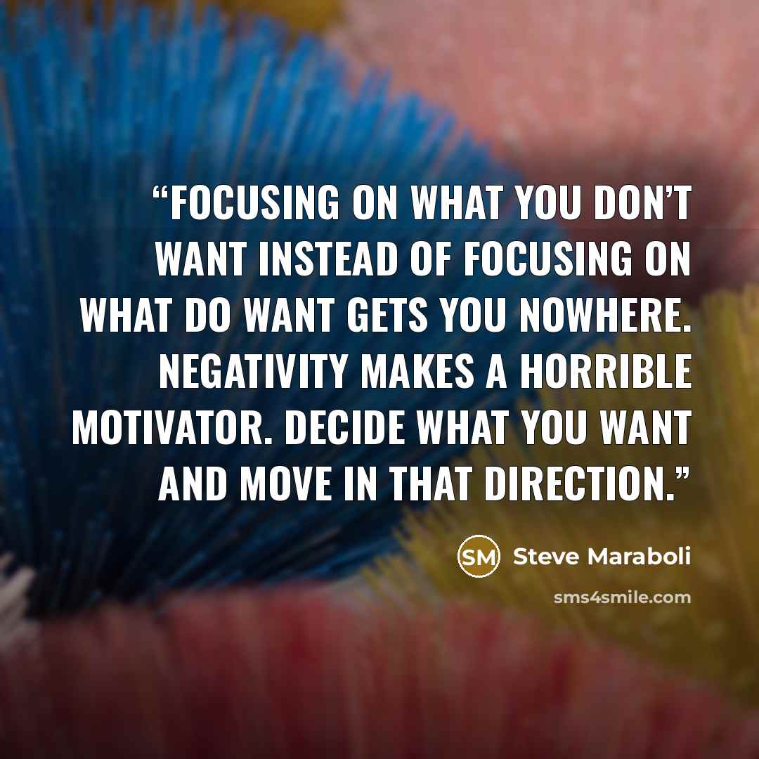 “Focusing on what you don’t want instead of focusing on what do want gets you nowhere. Negativity makes a horrible motivator. Decide what you want and move in that direction.” quote by Steve Maraboli