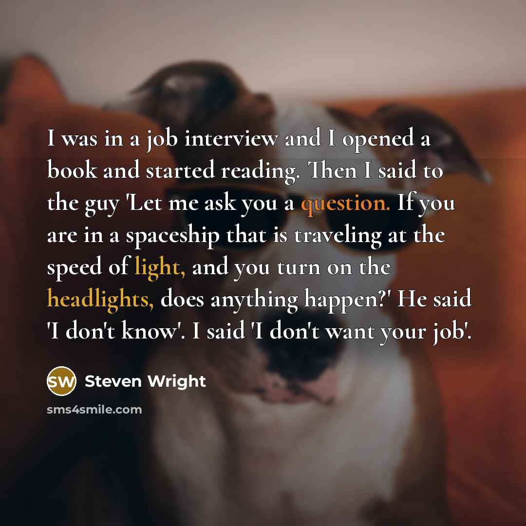 “I was in a job interview and I opened a book and started reading. Then I said to the guy 'Let me ask you a question. If you are in a spaceship that is traveling at the speed of light, and you turn on the headlights, does anything happen?' He said 'I don't know'. I said 'I don't want your job'.” quote by Steven Wright