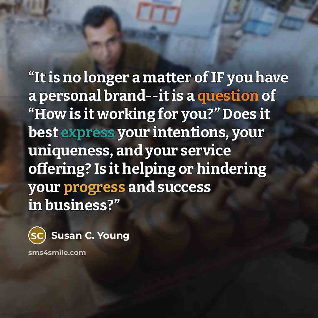“It is no longer a matter of IF you have a personal brand--it is a question of “How is it working for you?” Does it best express your intentions, your uniqueness, and your service offering? Is it helping or hindering your progress and success in business?” quote by Susan C. Young