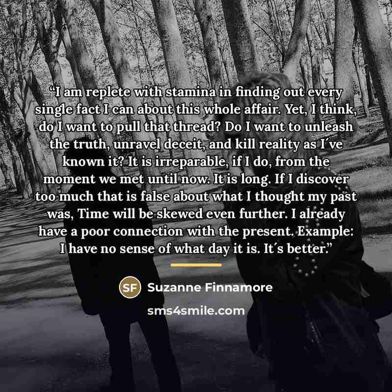 “I am replete with stamina in finding out every single fact I can about this whole affair. Yet, I think, do I want to pull that thread? Do I want to unleash the truth, unravel deceit, and kill reality as I´ve known it? It is irreparable, if I do, from the moment we met until now. It is long. If I…” quote by Suzanne Finnamore