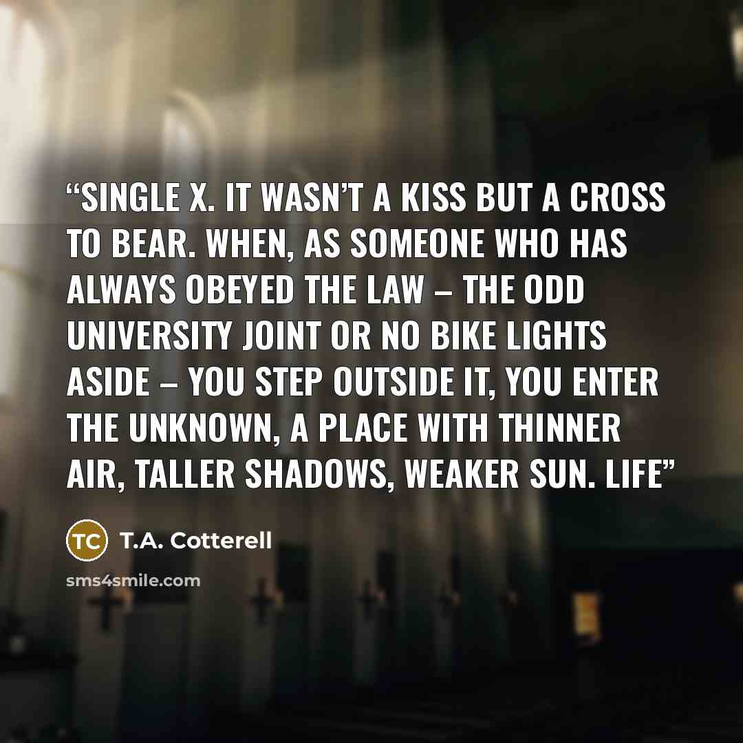 “single X. It wasn’t a kiss but a cross to bear. When, as someone who has always obeyed the law – the odd university joint or no bike lights aside – you step outside it, you enter the unknown, a place with thinner air, taller shadows, weaker sun. Life” quote by T.A. Cotterell