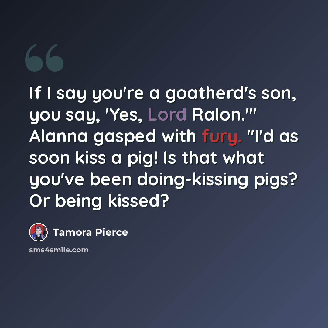“If I say you're a goatherd's son, you say, 'Yes, Lord Ralon.'" Alanna gasped with fury. "I'd as soon kiss a pig! Is that what you've been doing-kissing pigs? Or being kissed?” quote by Tamora Pierce