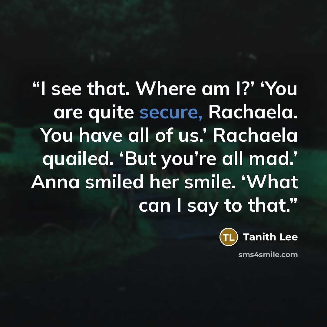 “I see that. Where am I?’ ‘You are quite secure, Rachaela. You have all of us.’ Rachaela quailed. ‘But you’re all mad.’ Anna smiled her smile. ‘What can I say to that.” quote by Tanith Lee
