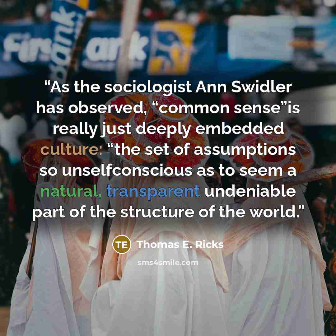 “As the sociologist Ann Swidler has observed, “common sense”is really just deeply embedded culture: “the set of assumptions so unselfconscious as to seem a natural, transparent undeniable part of the structure of the world.” quote by Thomas E. Ricks