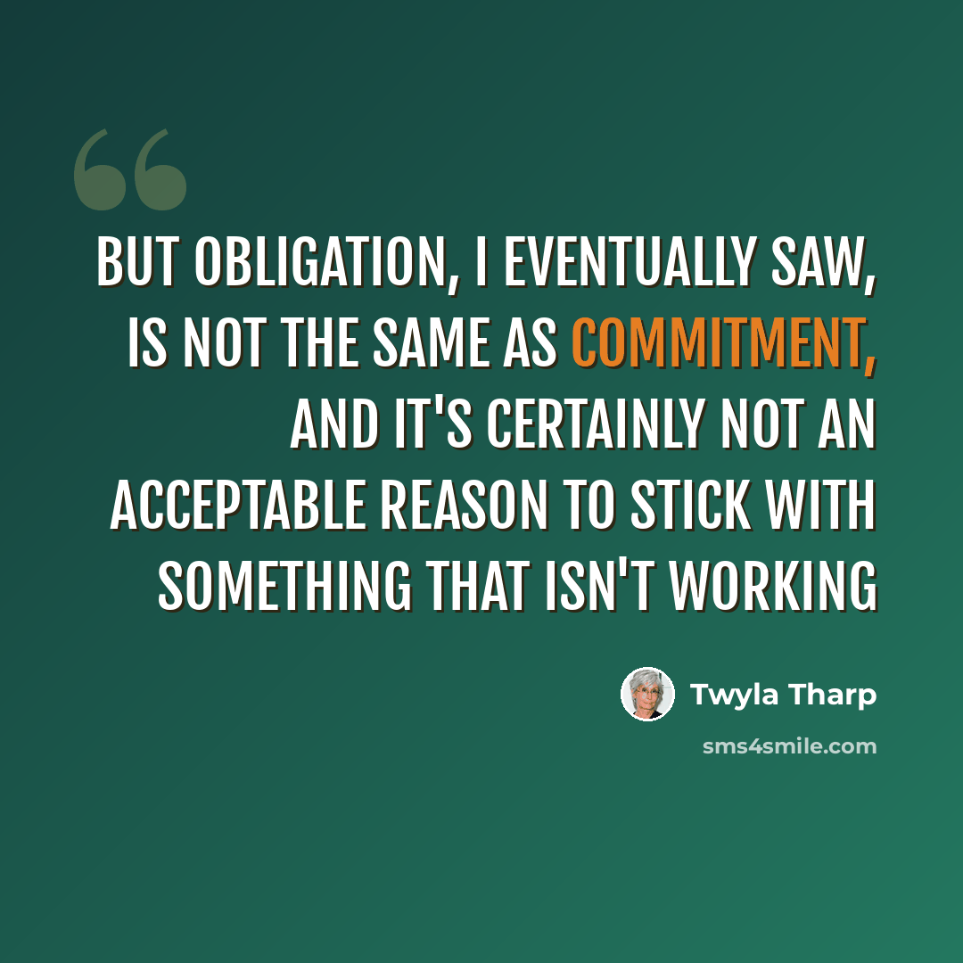 “But obligation, I eventually saw, is not the same as commitment, and it's certainly not an acceptable reason to stick with something that isn't working” quote by Twyla Tharp