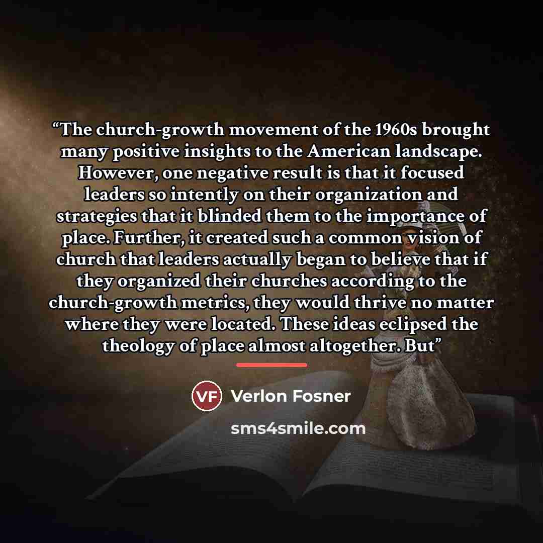 “The church-growth movement of the 1960s brought many positive insights to the American landscape. However, one negative result is that it focused leaders so intently on their organization and strategies that it blinded them to the importance of place. Further, it created such a common vision of…” quote by Verlon Fosner