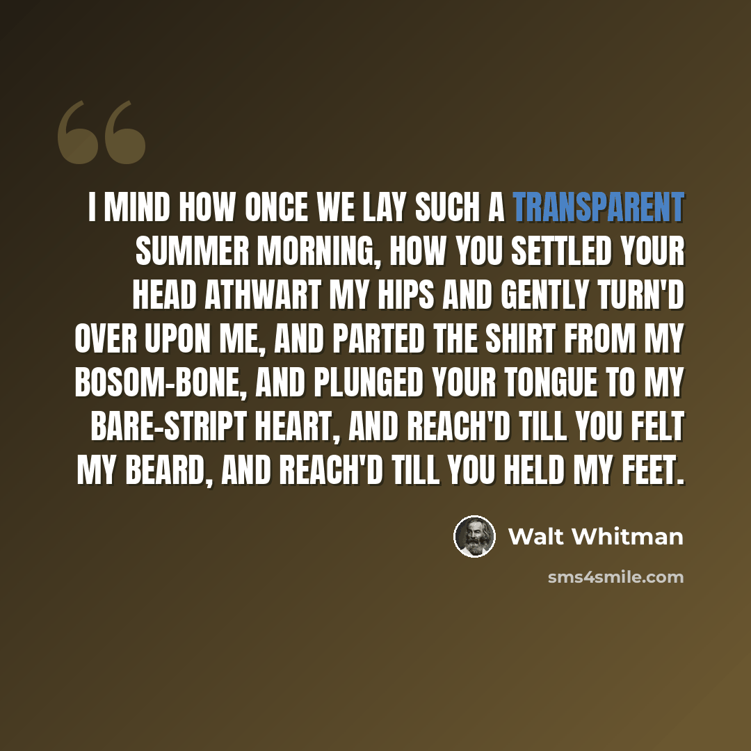 “I mind how once we lay such a transparent summer morning, How you settled your head athwart my hips and gently turn'd over upon me, And parted the shirt from my bosom-bone, and plunged your tongue to my bare-stript heart, And reach'd till you felt my beard, and reach'd till you held my feet.” quote by Walt Whitman