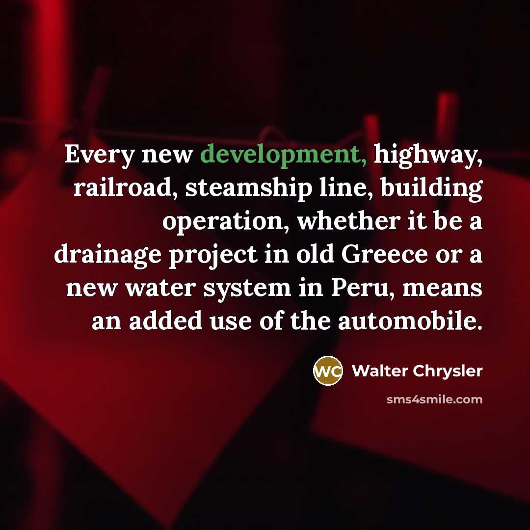 “Every new development, highway, railroad, steamship line, building operation, whether it be a drainage project in old Greece or a new water system in Peru, means an added use of the automobile.” quote by Walter Chrysler