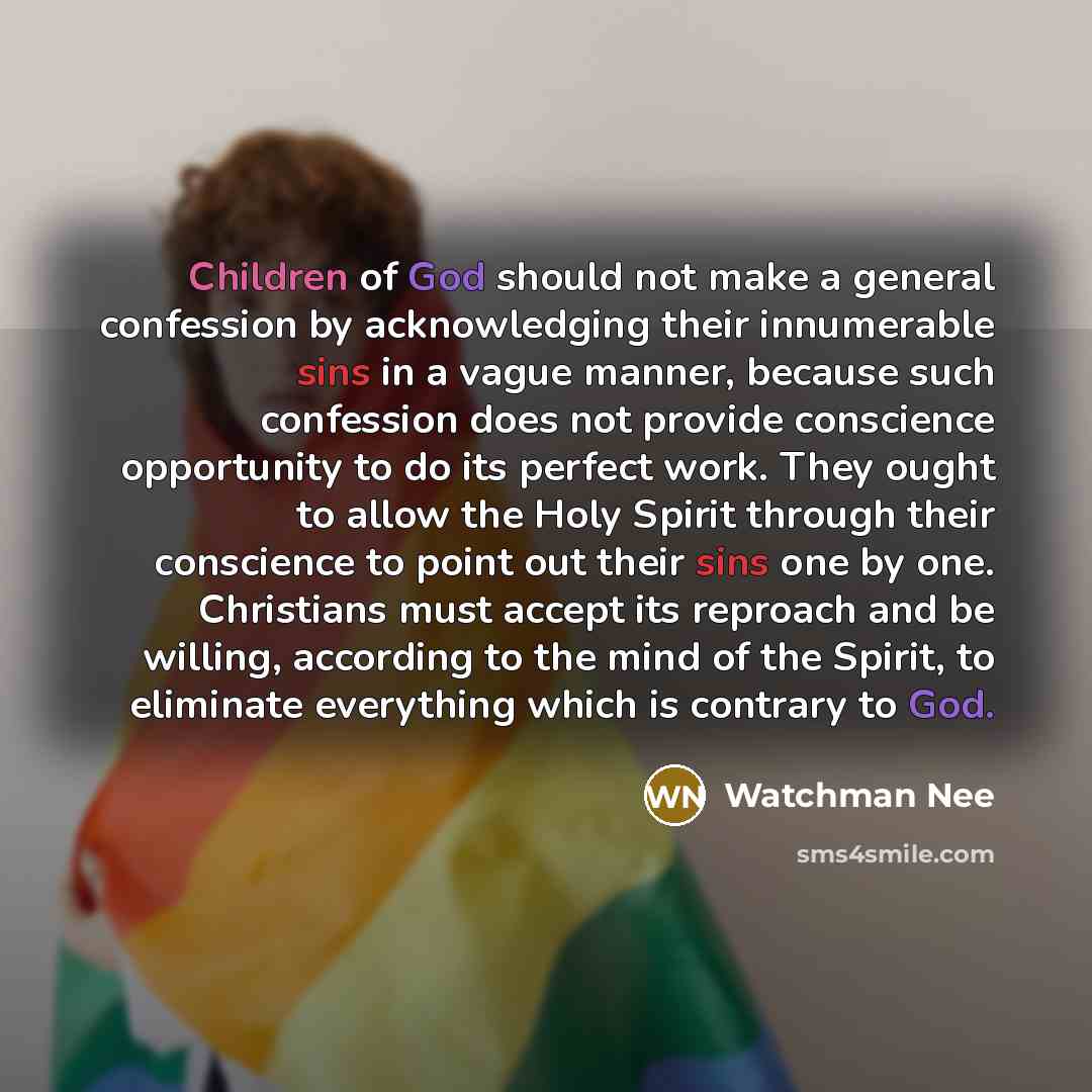 “Children of God should not make a general confession by acknowledging their innumerable sins in a vague manner, because such confession does not provide conscience opportunity to do its perfect work. They ought to allow the Holy Spirit through their conscience to point out their sins one by one…” quote by Watchman Nee