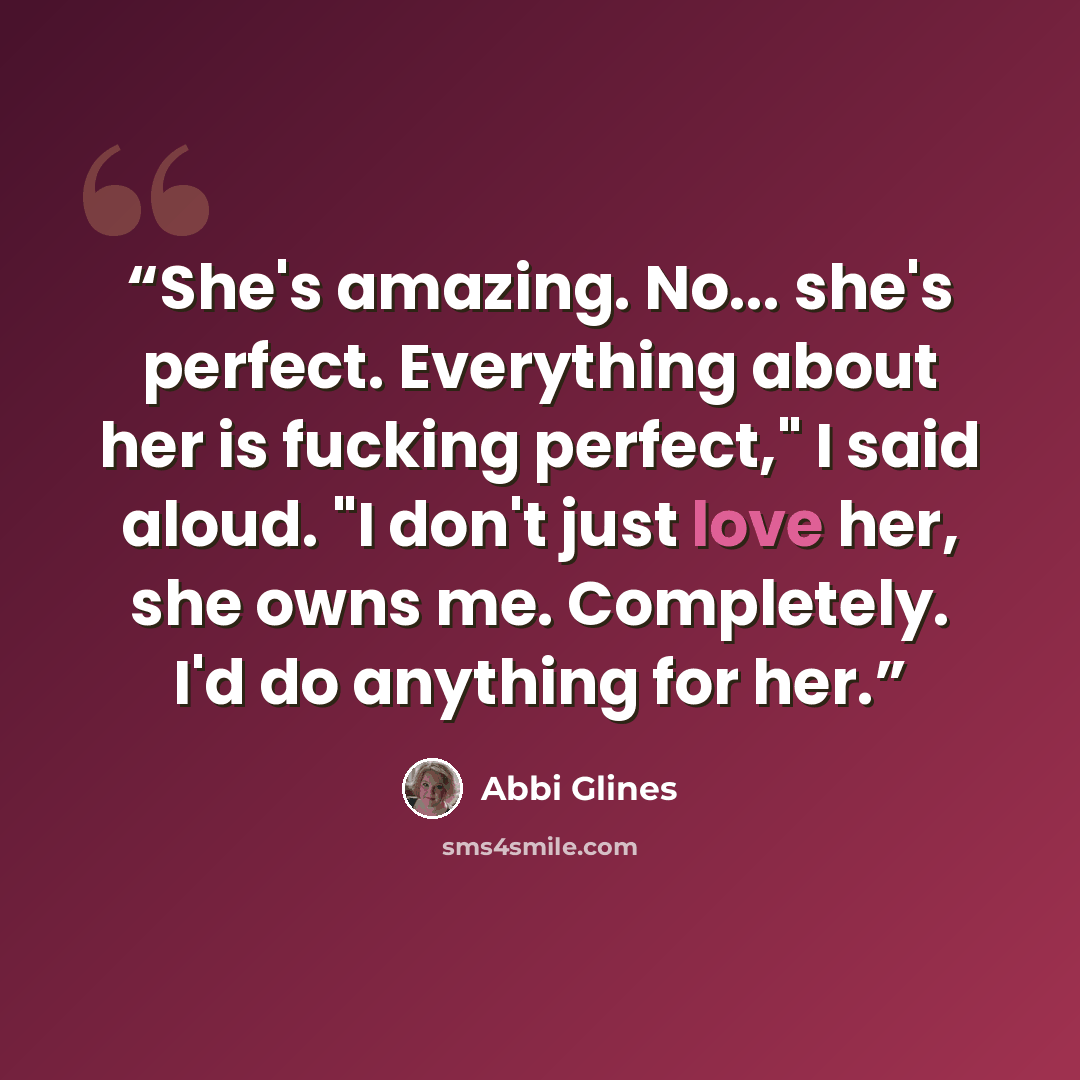 “She's amazing. No... she's perfect. Everything about her is fucking perfect," I said aloud. "I don't just love her, she owns me. Completely. I'd do anything for her.” quote by Abbi Glines