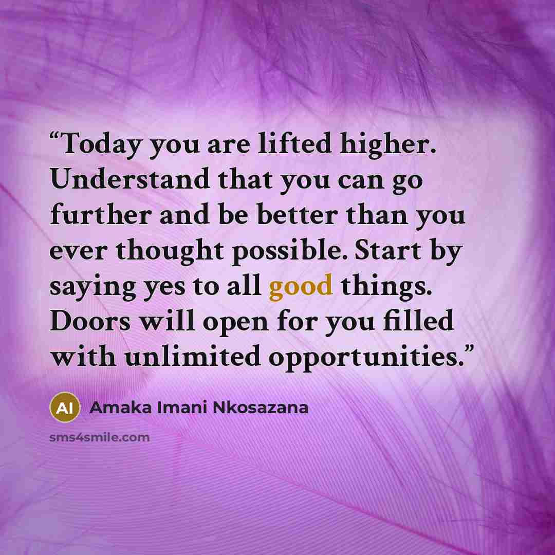 “Today you are lifted higher. Understand that you can go further and be better than you ever thought possible. Start by saying yes to all good things. Doors will open for you filled with unlimited opportunities.” quote by Amaka Imani Nkosazana