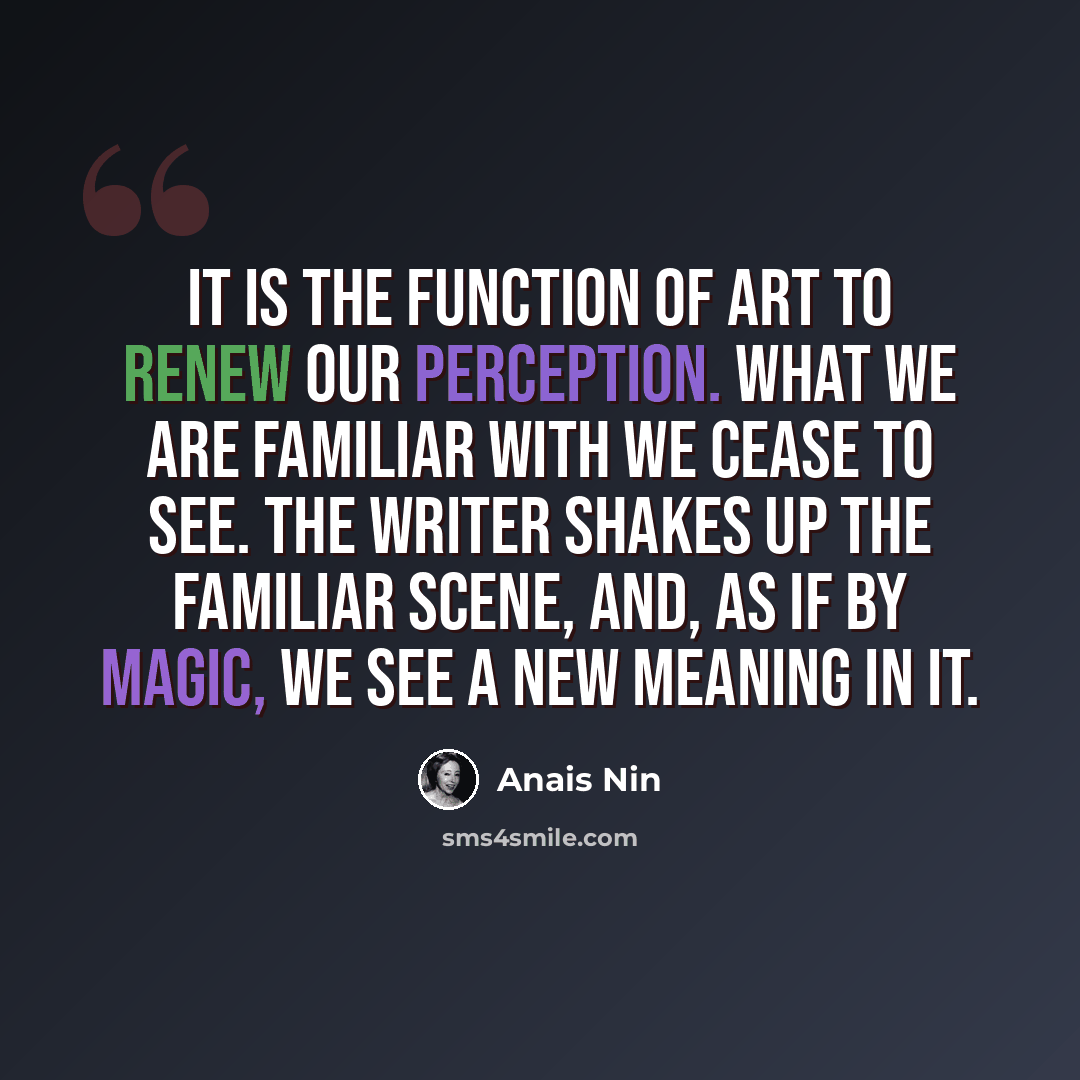 “It is the function of art to renew our perception. What we are familiar with we cease to see. The writer shakes up the familiar scene, and, as if by magic, we see a new meaning in it.” quote by Anais Nin