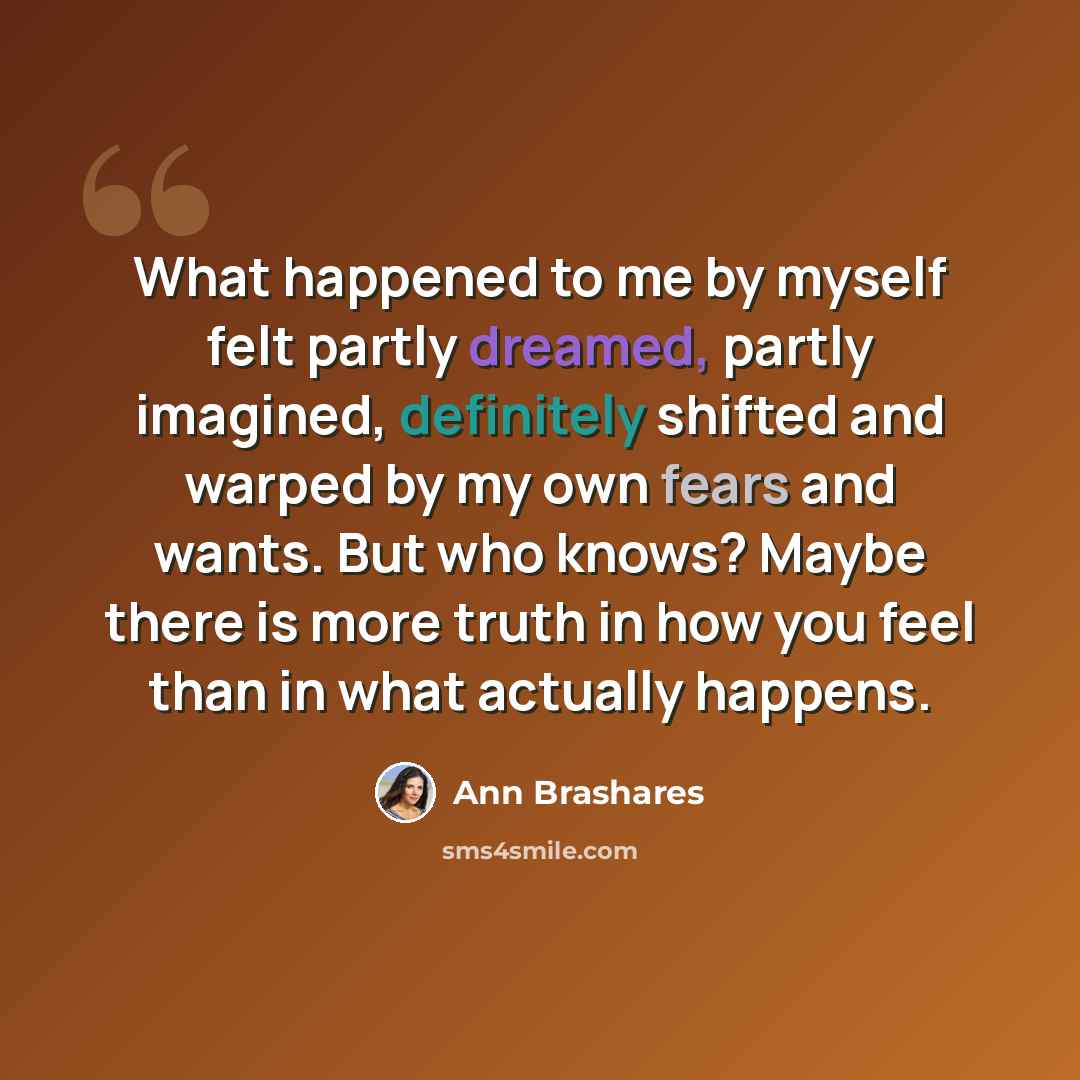 “What happened to me by myself felt partly dreamed, partly imagined, definitely shifted and warped by my own fears and wants. But who knows? Maybe there is more truth in how you feel than in what actually happens.” quote by Ann Brashares